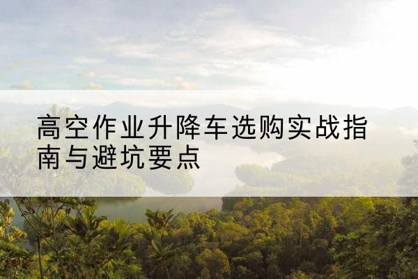 龙里升降车怎么选-高空作业升降车选购实战指南与避坑要点
