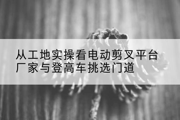 龙里电动剪叉升降平台厂家-从工地实操看电动剪叉平台厂家与登高车挑选门道