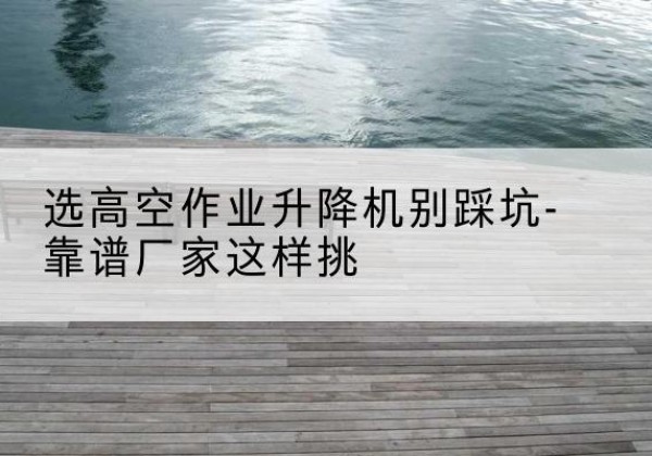 龙里剪叉式升降机厂家-选高空作业升降机别踩坑-靠谱厂家这样挑