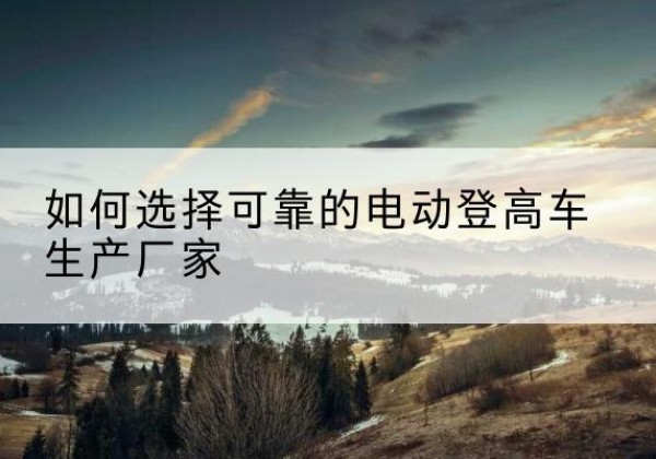 龙里电动登高车厂家-如何选择可靠的电动登高车生产厂家