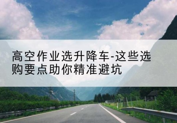 龙里升降车厂家-高空作业选升降车-这些选购要点助你*避坑