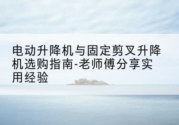 龙里电动升降机怎么选-电动升降机与固定剪叉升降机选购指南-老师傅分享实用经验